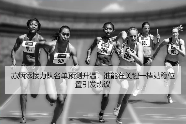 苏炳添接力队名单预测升温，谁能在关键一棒站稳位置引发热议